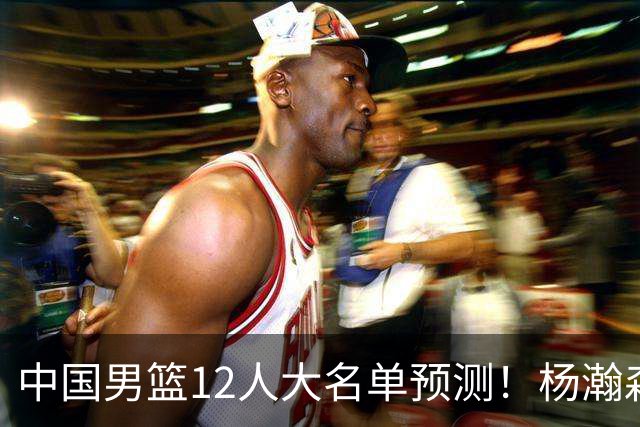 中国男篮12人大名单预测！杨瀚森领衔，王俊杰压阵，曾凡博恐遭淘汰，庞老六奇兵！