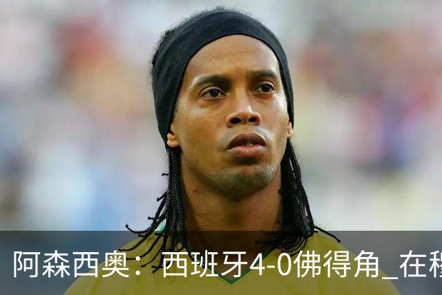 阿森西奥：西班牙4-0佛得角 在穆里尼奥带领下对西甲夺冠很有信心